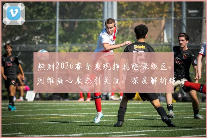 热刺2026赛季表现挣扎陷保级区,列维痛心表态引关注,深度解析球队困境与未来出路