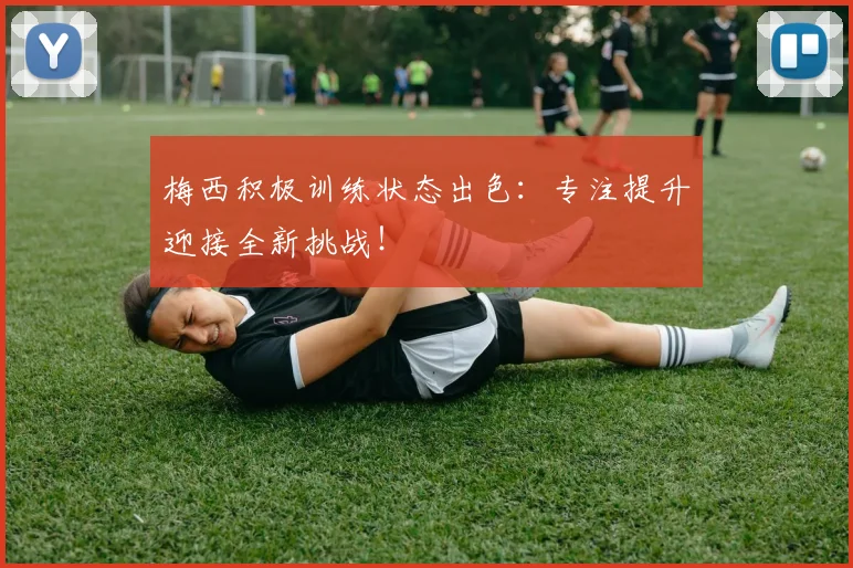梅西积极训练状态出色：专注提升迎接全新挑战！