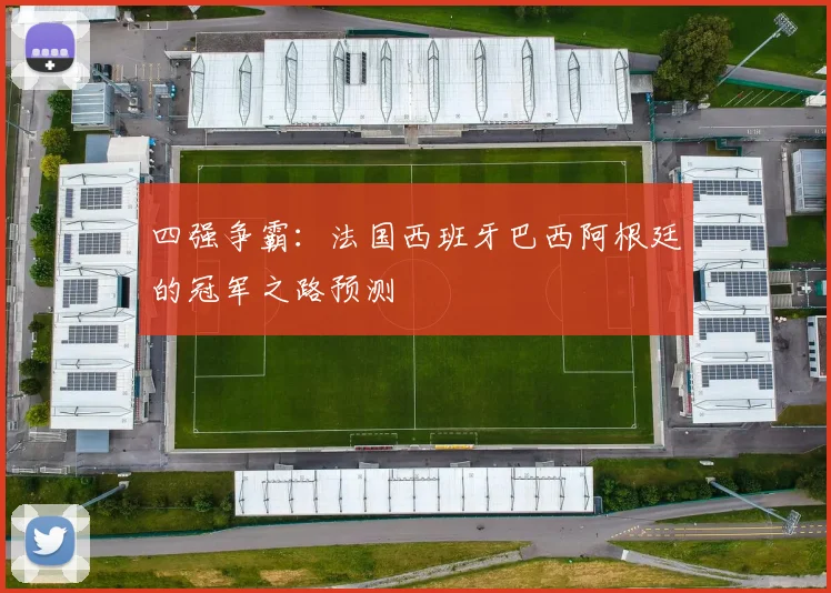 四强争霸:法国西班牙巴西阿根廷的冠军之路预测