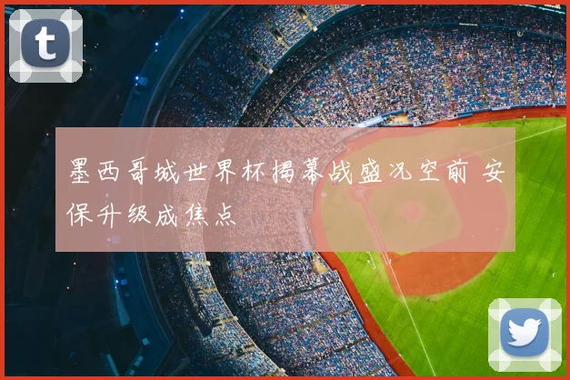墨西哥城世界杯揭幕战盛况空前 安保升级成焦点