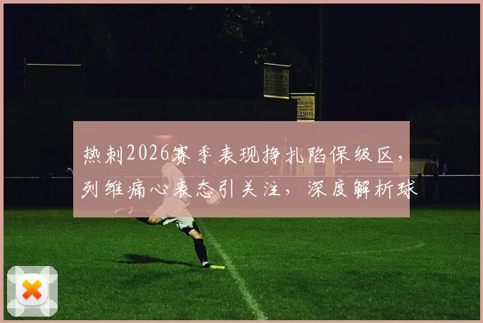 热刺2026赛季表现挣扎陷保级区,列维痛心表态引关注,深度解析球队困境与未来出路